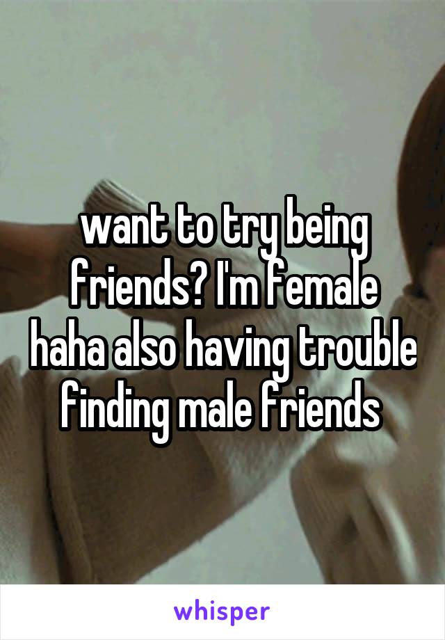 want to try being friends? I'm female haha also having trouble finding male friends 