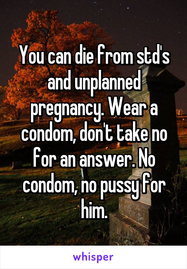 You can die from std's and unplanned pregnancy. Wear a condom, don't take no for an answer. No condom, no pussy for him.