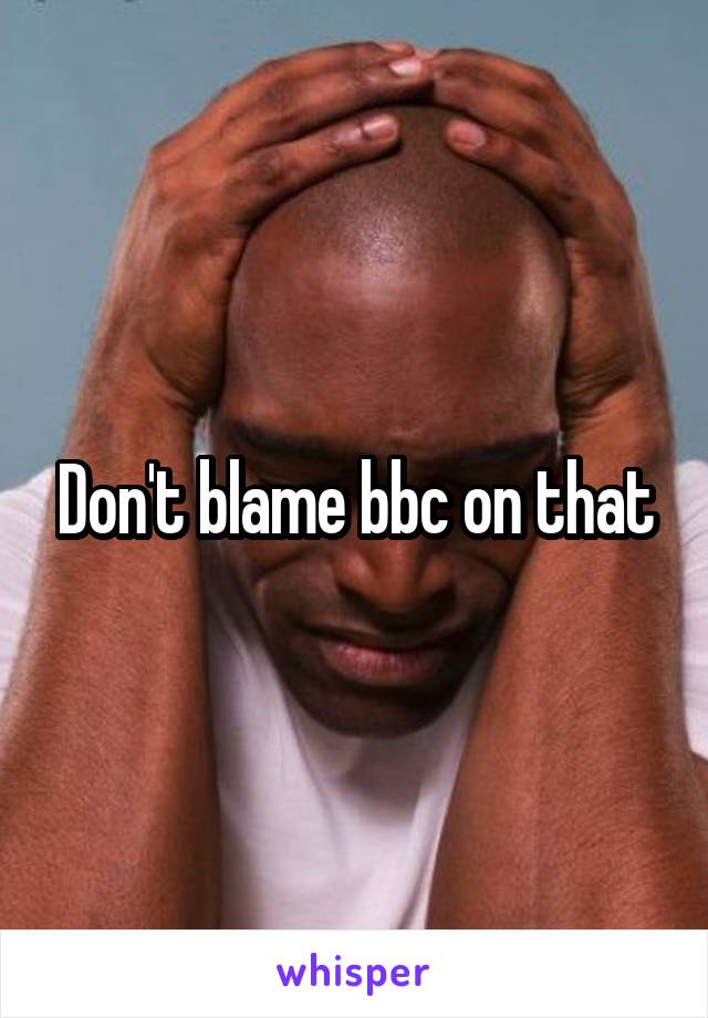 Don't blame bbc on that