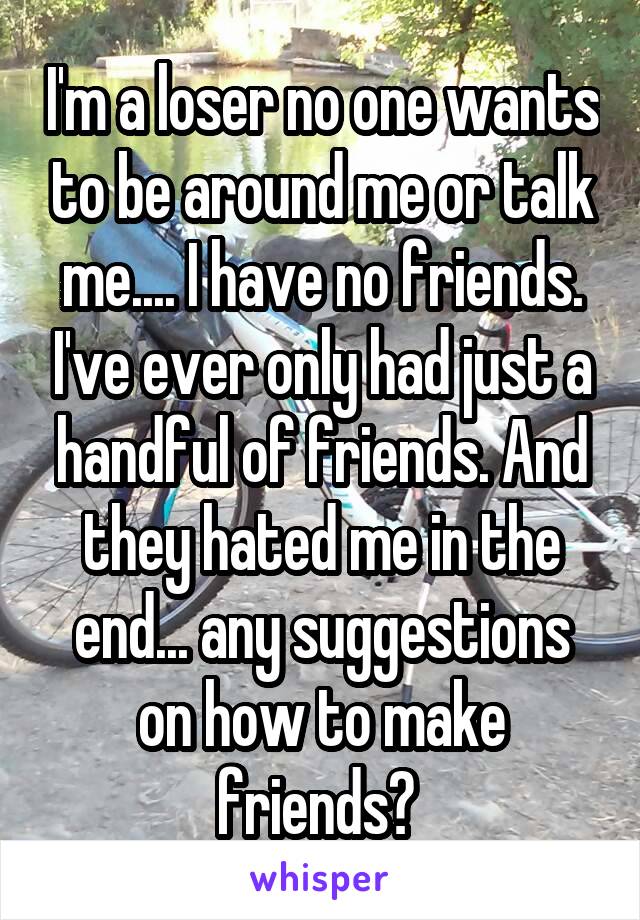 I'm a loser no one wants to be around me or talk me.... I have no friends. I've ever only had just a handful of friends. And they hated me in the end... any suggestions on how to make friends? 