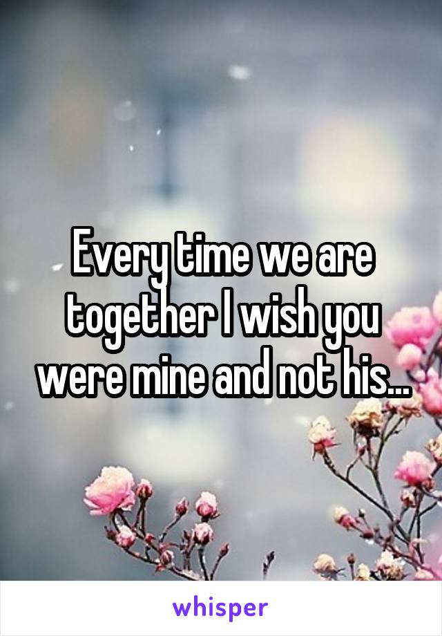 Every time we are together I wish you were mine and not his...