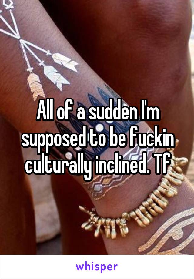 All of a sudden I'm supposed to be fuckin culturally inclined. Tf