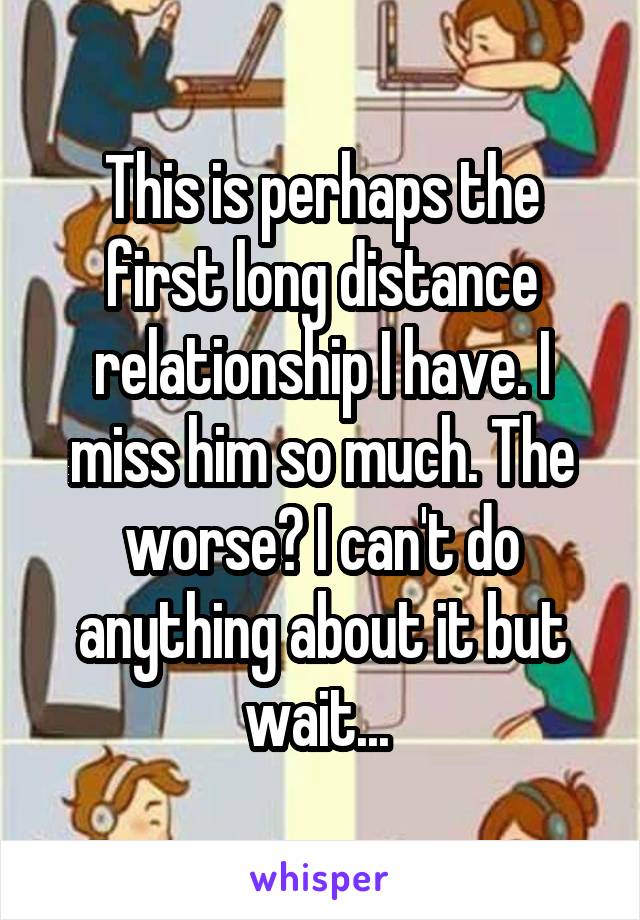 This is perhaps the first long distance relationship I have. I miss him so much. The worse? I can't do anything about it but wait... 