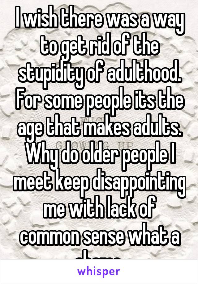 I wish there was a way to get rid of the stupidity of adulthood. For some people its the age that makes adults. Why do older people I meet keep disappointing me with lack of common sense what a shame.