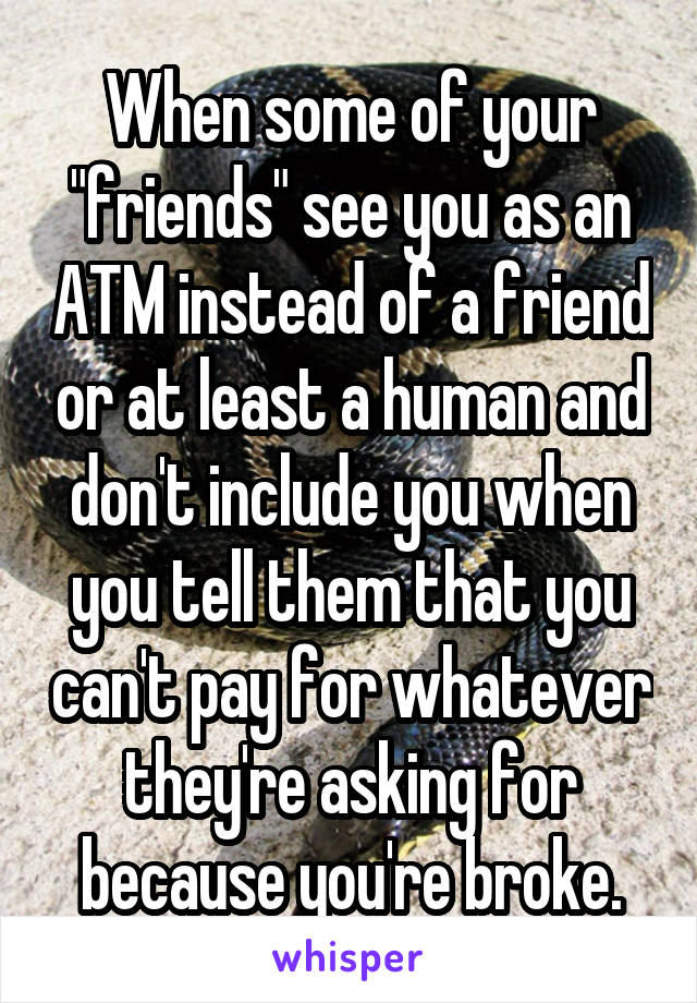 When some of your "friends" see you as an ATM instead of a friend or at least a human and don't include you when you tell them that you can't pay for whatever they're asking for because you're broke.