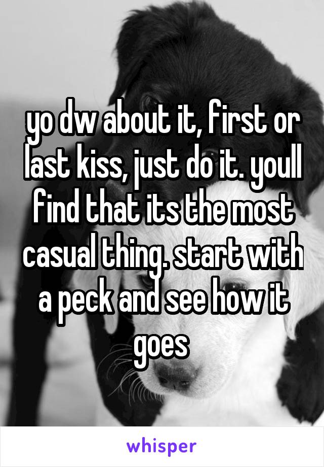 yo dw about it, first or last kiss, just do it. youll find that its the most casual thing. start with a peck and see how it goes 