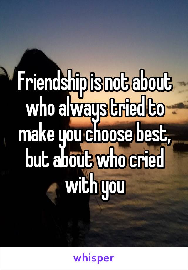 Friendship is not about who always tried to make you choose best, but about who cried with you