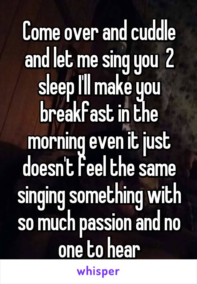 Come over and cuddle and let me sing you  2 sleep I'll make you breakfast in the morning even it just doesn't feel the same singing something with so much passion and no one to hear