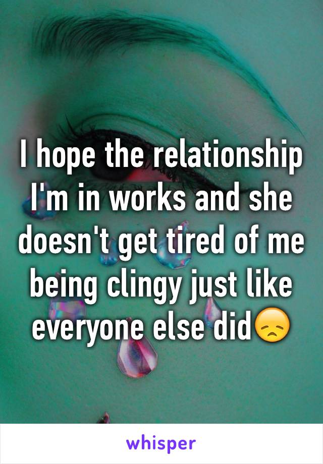 I hope the relationship I'm in works and she doesn't get tired of me being clingy just like everyone else did😞