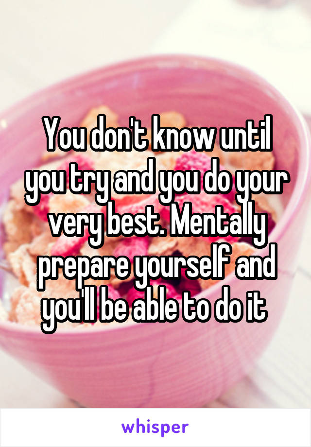 You don't know until you try and you do your very best. Mentally prepare yourself and you'll be able to do it 