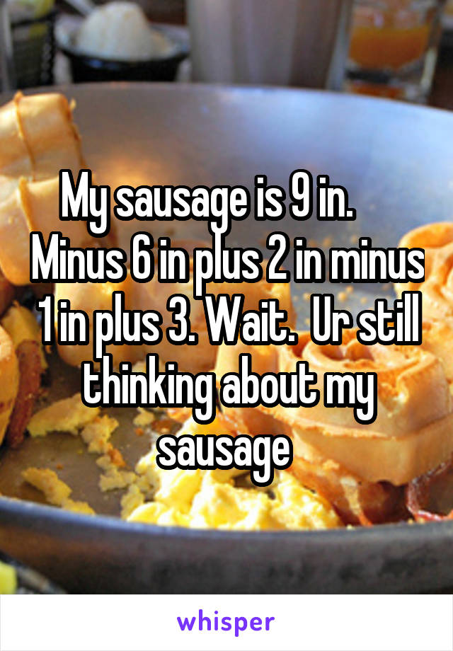 My sausage is 9 in.      Minus 6 in plus 2 in minus 1 in plus 3. Wait.  Ur still thinking about my sausage 