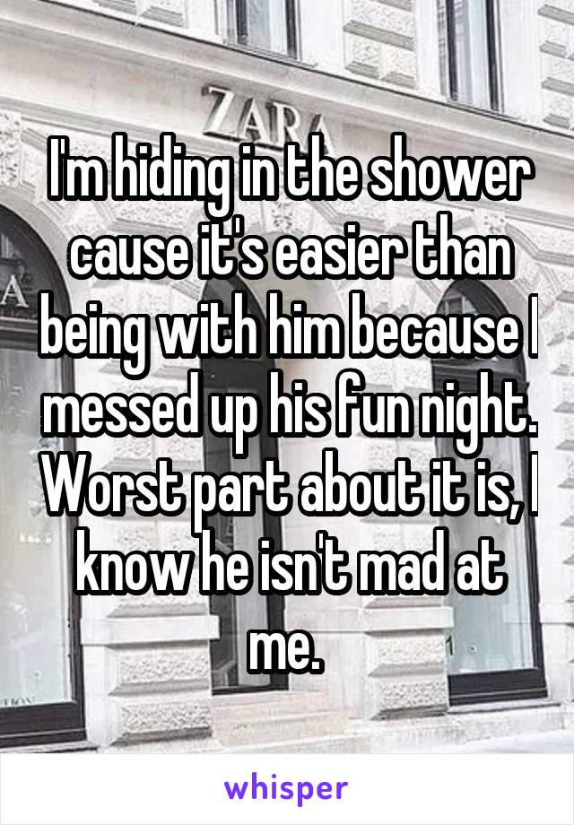 I'm hiding in the shower cause it's easier than being with him because I messed up his fun night. Worst part about it is, I know he isn't mad at me. 