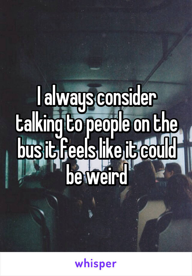 I always consider talking to people on the bus it feels like it could be weird