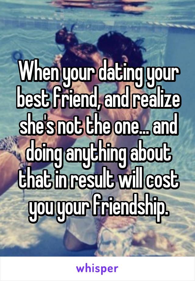 When your dating your best friend, and realize she's not the one... and doing anything about that in result will cost you your friendship.