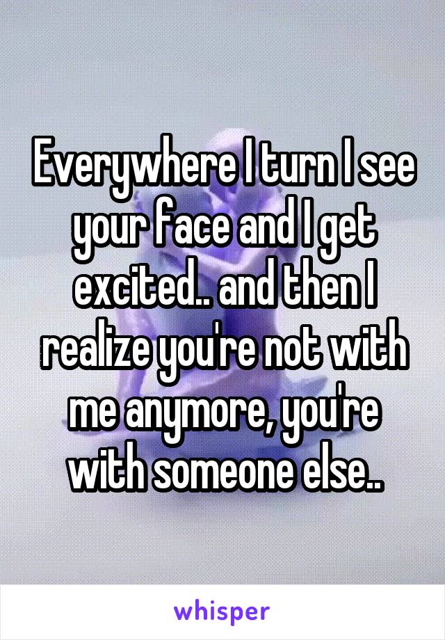 Everywhere I turn I see your face and I get excited.. and then I realize you're not with me anymore, you're with someone else..