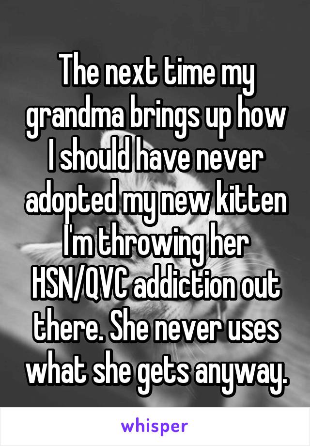 The next time my grandma brings up how I should have never adopted my new kitten I'm throwing her HSN/QVC addiction out there. She never uses what she gets anyway.