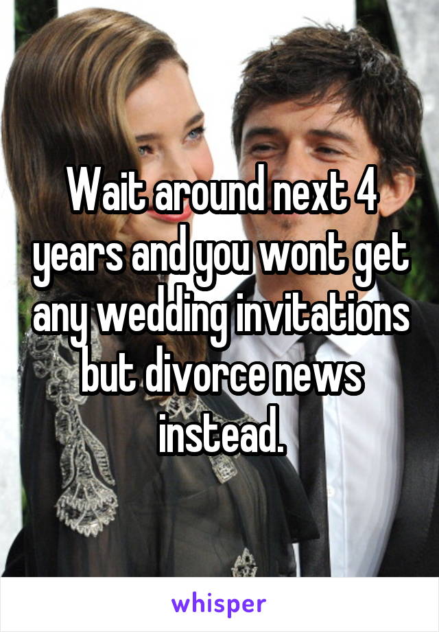 Wait around next 4 years and you wont get any wedding invitations but divorce news instead.