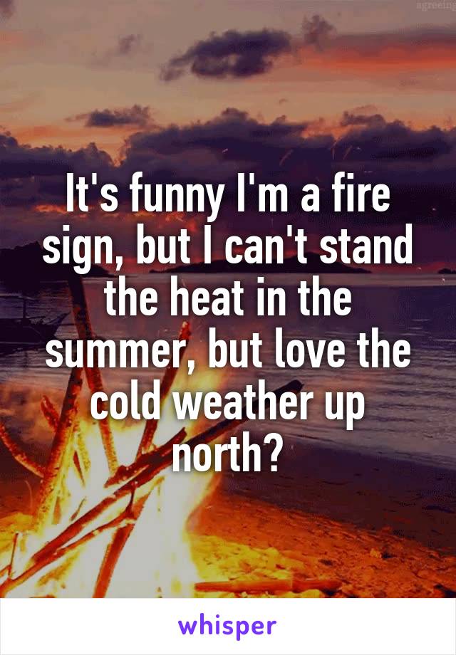 It's funny I'm a fire sign, but I can't stand the heat in the summer, but love the cold weather up north?