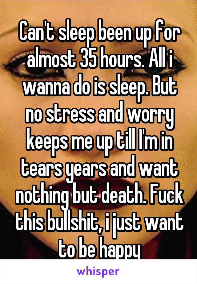 Can't sleep been up for almost 35 hours. All i wanna do is sleep. But no stress and worry keeps me up till I'm in tears years and want nothing but death. Fuck this bullshit, i just want to be happy