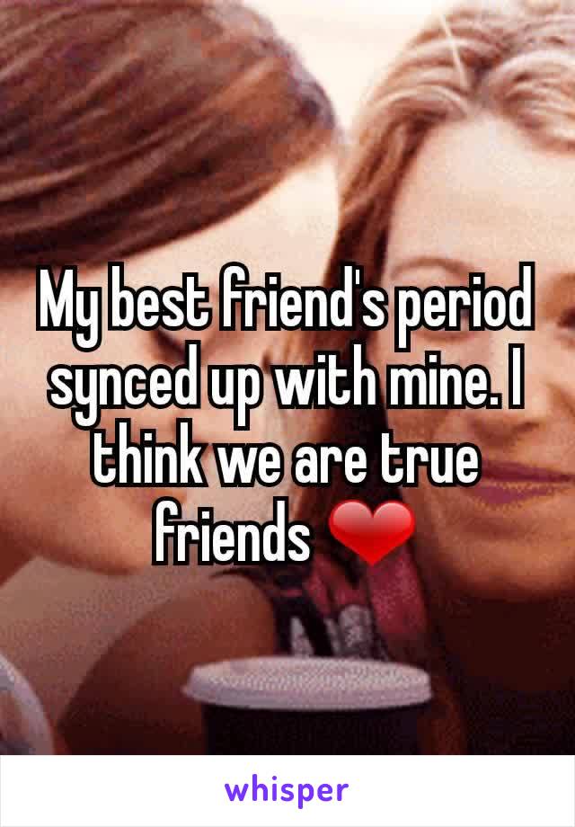 My best friend's period synced up with mine. I think we are true friends ❤