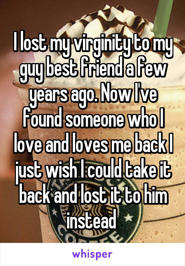 I lost my virginity to my guy best friend a few years ago. Now I've found someone who I love and loves me back I just wish I could take it back and lost it to him instead 