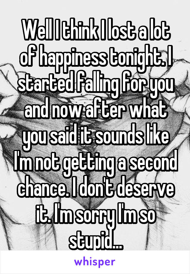 Well I think I lost a lot of happiness tonight. I started falling for you and now after what you said it sounds like I'm not getting a second chance. I don't deserve it. I'm sorry I'm so stupid...