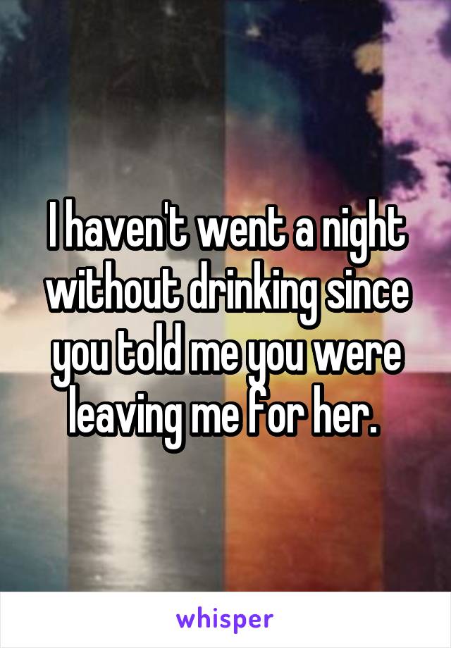 I haven't went a night without drinking since you told me you were leaving me for her. 