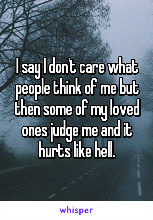 I say I don't care what people think of me but then some of my loved ones judge me and it hurts like hell.