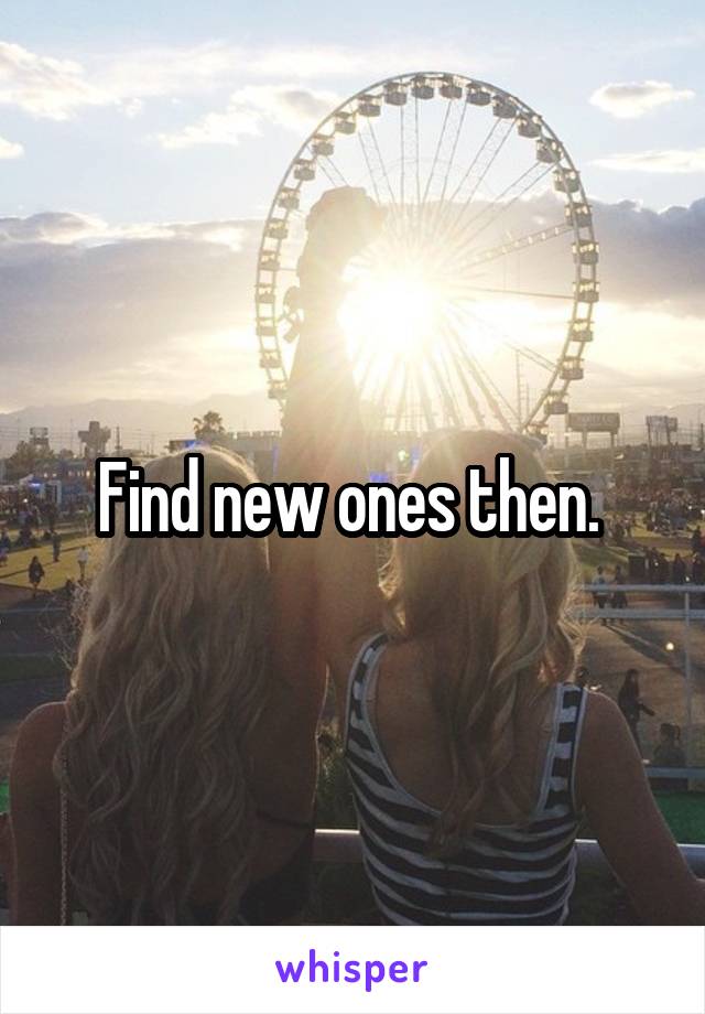 Find new ones then. 