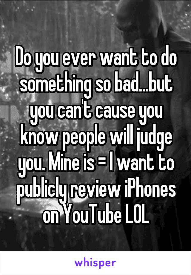 Do you ever want to do something so bad...but you can't cause you know people will judge you. Mine is = I want to publicly review iPhones on YouTube LOL