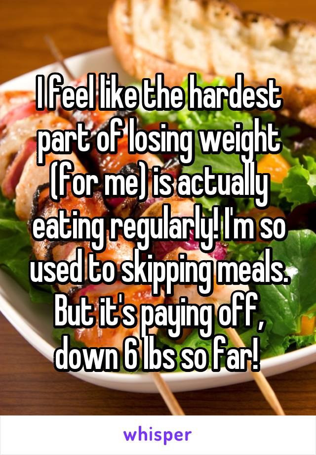 I feel like the hardest part of losing weight (for me) is actually eating regularly! I'm so used to skipping meals. But it's paying off, down 6 lbs so far! 