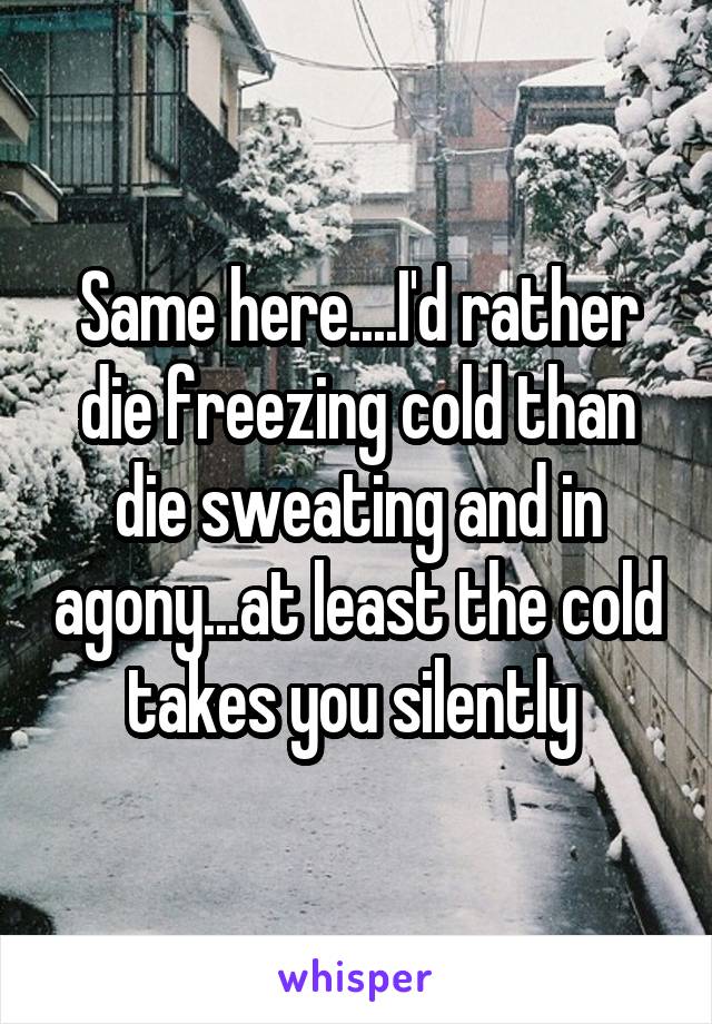 Same here....I'd rather die freezing cold than die sweating and in agony...at least the cold takes you silently 