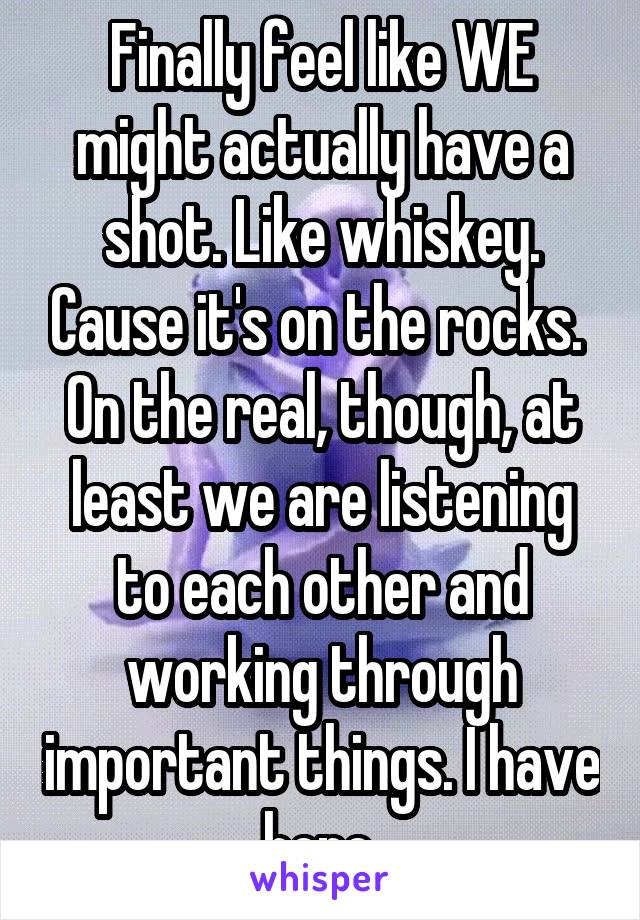 Finally feel like WE might actually have a shot. Like whiskey. Cause it's on the rocks.  On the real, though, at least we are listening to each other and working through important things. I have hope.