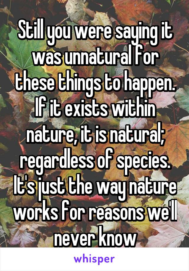 Still you were saying it was unnatural for these things to happen. If it exists within nature, it is natural; regardless of species. It's just the way nature works for reasons we'll never know