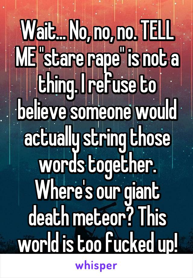 Wait... No, no, no. TELL ME "stare rape" is not a thing. I refuse to believe someone would actually string those words together. Where's our giant death meteor? This world is too fucked up!