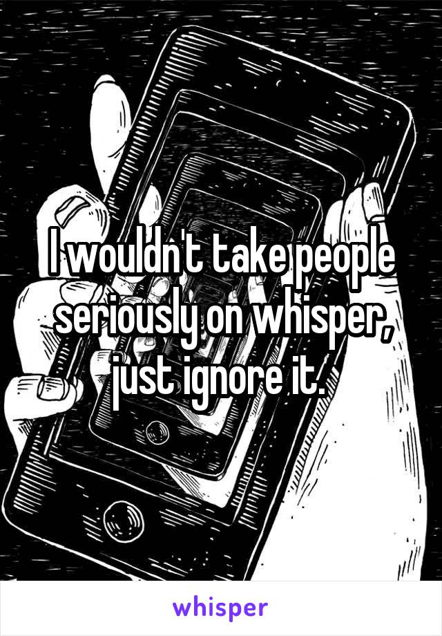 I wouldn't take people seriously on whisper, just ignore it. 