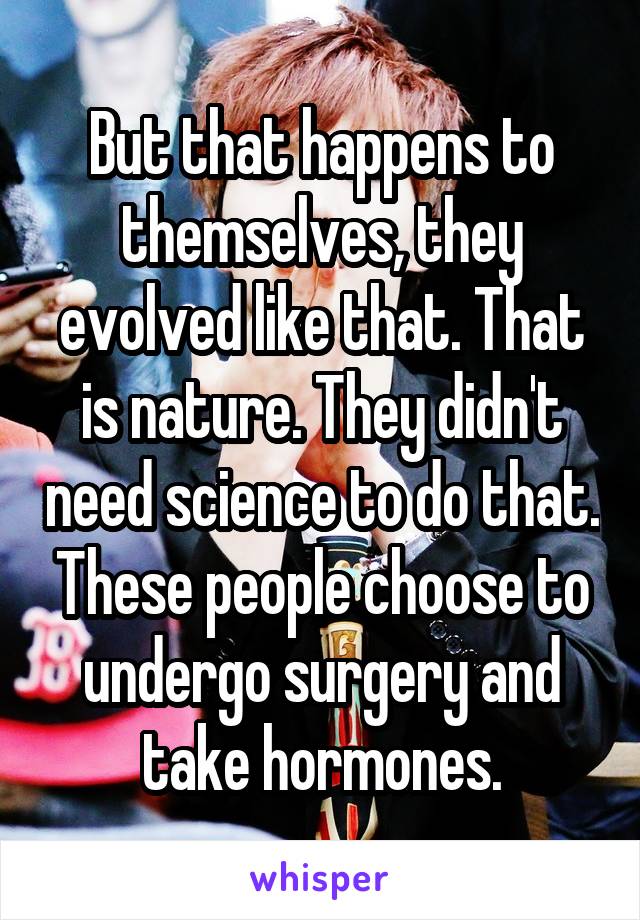 But that happens to themselves, they evolved like that. That is nature. They didn't need science to do that. These people choose to undergo surgery and take hormones.