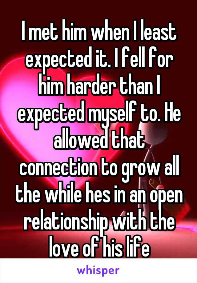 I met him when I least expected it. I fell for him harder than I expected myself to. He allowed that connection to grow all the while hes in an open relationship with the love of his life