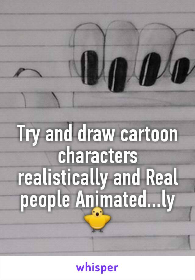 Try and draw cartoon characters realistically and Real people Animated...ly 🐥