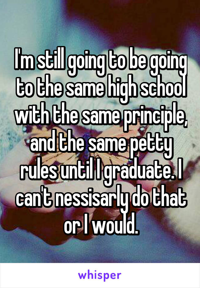 I'm still going to be going to the same high school with the same principle, and the same petty rules until I graduate. I can't nessisarly do that or I would.