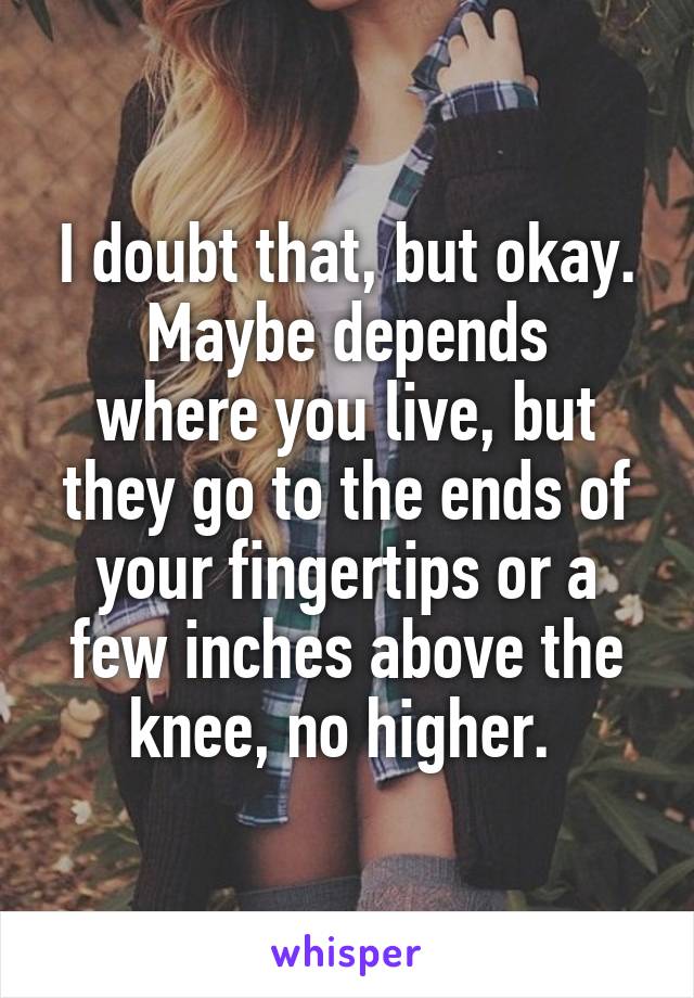 I doubt that, but okay.
Maybe depends where you live, but they go to the ends of your fingertips or a few inches above the knee, no higher. 