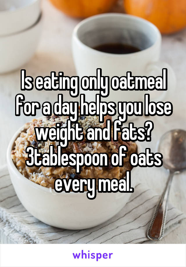 Is eating only oatmeal for a day helps you lose weight and fats?
3tablespoon of oats every meal.