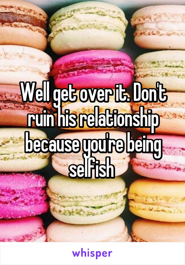 Well get over it. Don't ruin his relationship because you're being selfish 