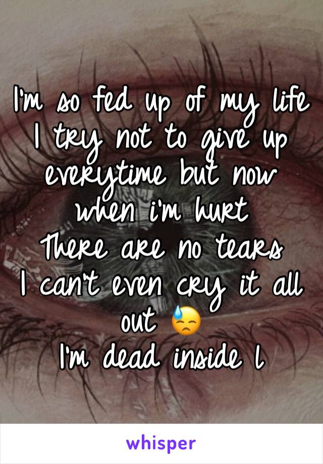 I'm so fed up of my life
I try not to give up everytime but now when i'm hurt 
There are no tears 
I can't even cry it all out 😓 
I'm dead inside l