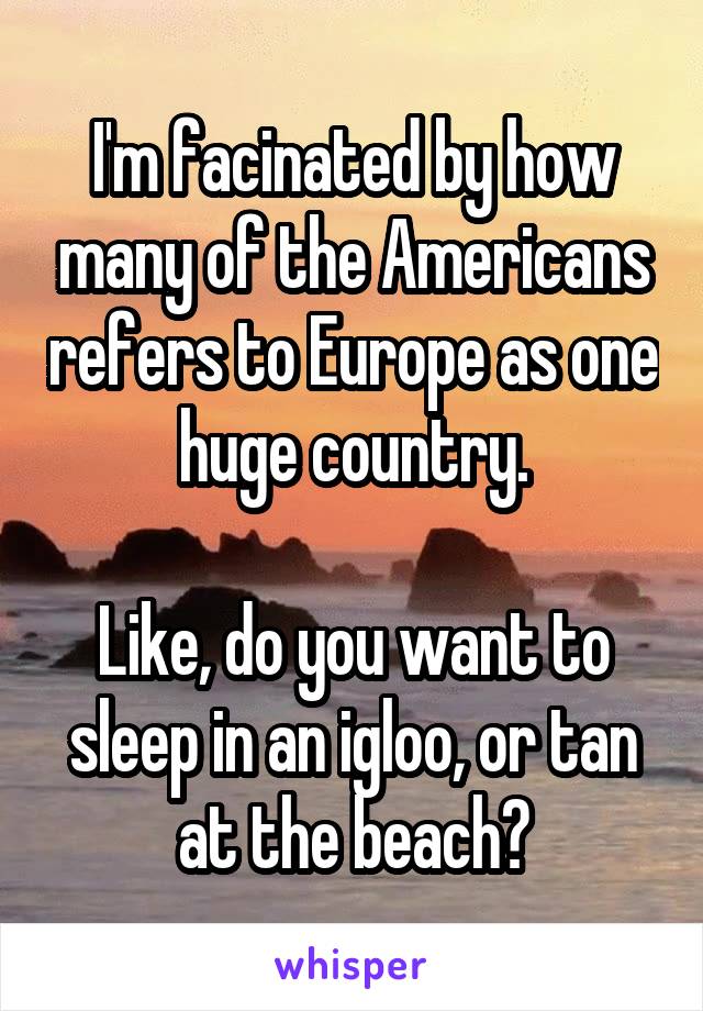 I'm facinated by how many of the Americans refers to Europe as one huge country.

Like, do you want to sleep in an igloo, or tan at the beach?