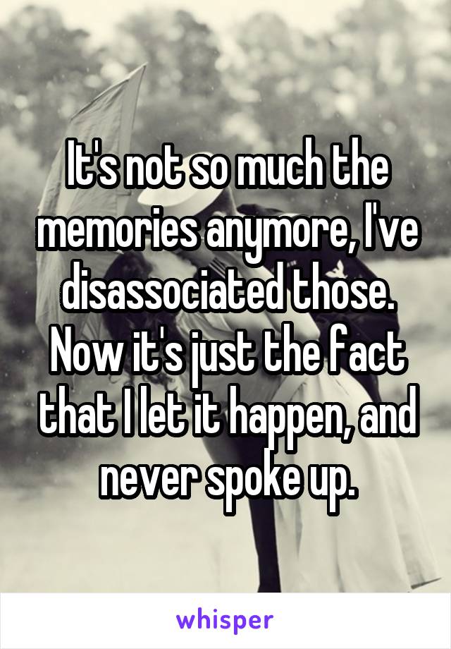 It's not so much the memories anymore, I've disassociated those. Now it's just the fact that I let it happen, and never spoke up.