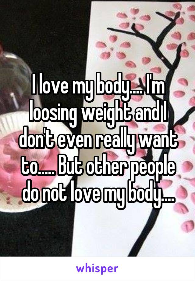 I love my body.... I'm loosing weight and I don't even really want to..... But other people do not love my body....