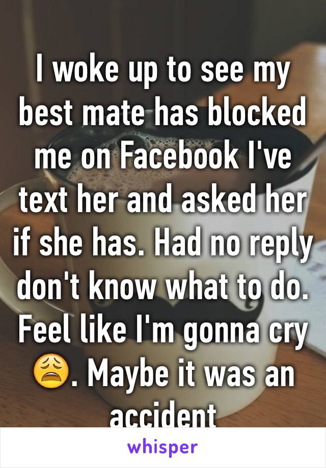 I woke up to see my best mate has blocked me on Facebook I've text her and asked her if she has. Had no reply don't know what to do. Feel like I'm gonna cry 😩. Maybe it was an accident