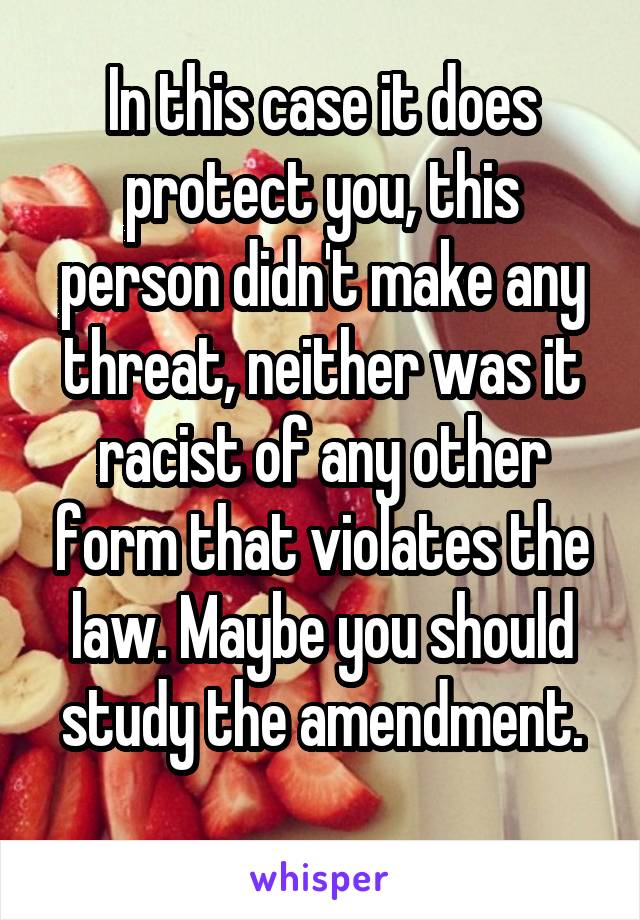 In this case it does protect you, this person didn't make any threat, neither was it racist of any other form that violates the law. Maybe you should study the amendment.
