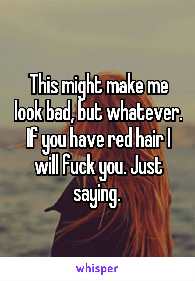 This might make me look bad, but whatever. If you have red hair I will fuck you. Just saying. 